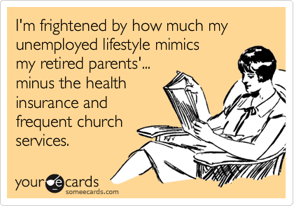 I'm frightened by how much my  unemployed lifestyle mimics my retired parents'...minus the healthinsurance andfrequent churchservices.