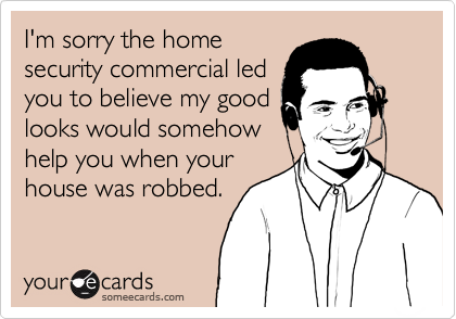 I'm sorry the home
security commercial led
you to believe my good
looks would somehow
help you when your
house was robbed.
