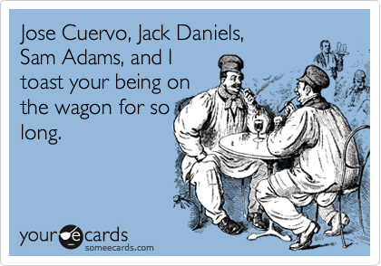 Jose Cuervo, Jack Daniels, 
Sam Adams, and I
toast your being on
the wagon for so
long.