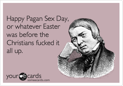 
Happy Pagan Sex Day, 
or whatever Easter 
was before the
Christians fucked it
all up.