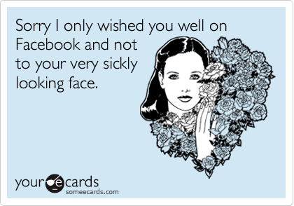 Sorry I only wished you well on Facebook and not
to your very sickly
looking face.