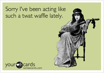 Sorry I've been acting likesuch a twat waffle lately.