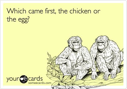Which came first, the chicken or the egg?