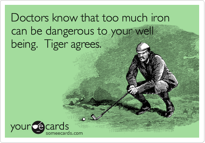 Doctors know that too much iron can be dangerous to your well being.  Tiger agrees.