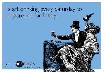 I start drinking every Saturday to prepare me for Friday.