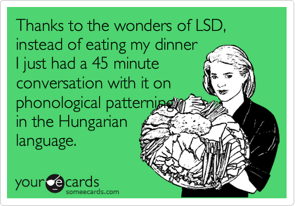 Thanks to the wonders of LSD, instead of eating my dinner
I just had a 45 minute
conversation with it on
phonological patterning
in the Hungarian
language.