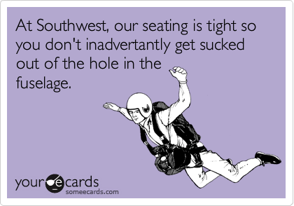 At Southwest, our seating is tight so you don't inadvertantly get sucked out of the hole in the
fuselage.