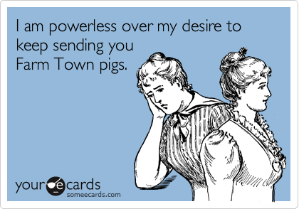 I am powerless over my desire to keep sending you
Farm Town pigs.