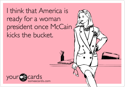 I think that America is
ready for a woman
president once McCain
kicks the bucket.