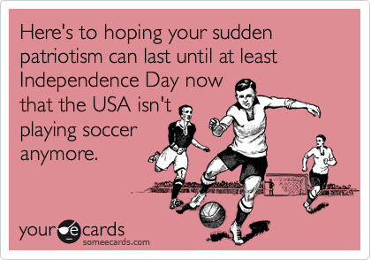 Here's to hoping your sudden patriotism can last until at least Independence Day now
that the USA isn't
playing soccer
anymore. 