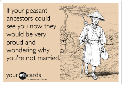 If your peasant 
ancestors could
see you now they
would be very 
proud and
wondering why
you're not married.