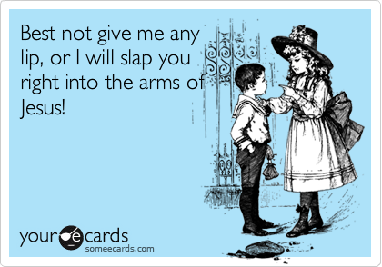 Best not give me any
lip, or I will slap you
right into the arms of
Jesus!