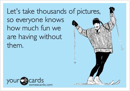 Let's take thousands of pictures,
so everyone knows
how much fun we
are having without
them.
