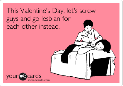 This Valentine's Day, let's screw guys and go lesbian foreach other instead.