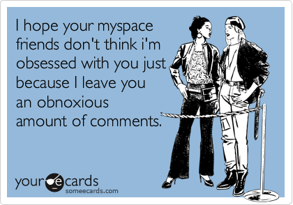 I hope your myspace
friends don't think i'm
obsessed with you just
because I leave you
an obnoxious
amount of comments.