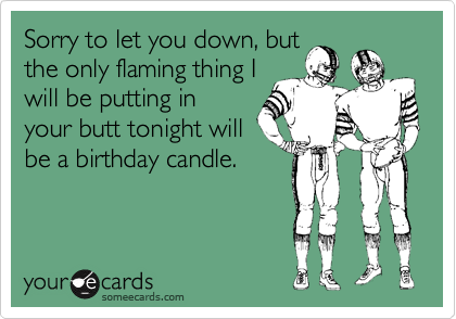 Sorry to let you down, butthe only flaming thing Iwill be putting inyour butt tonight willbe a birthday candle.