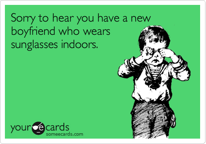 Sorry to hear you have a new boyfriend who wears
sunglasses indoors.