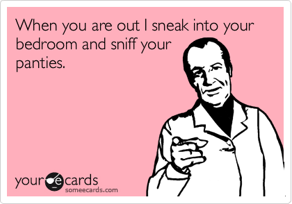 When you are out I sneak into your bedroom and sniff your
panties.