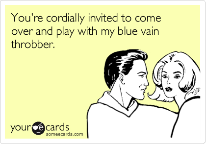 You're cordially invited to come over and play with my blue vain throbber.
