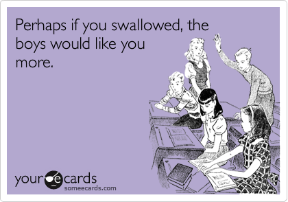 Perhaps if you swallowed, the
boys would like you
more.