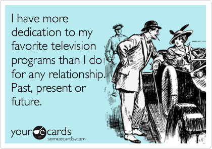 I have morededication to myfavorite televisionprograms than I dofor any relationship.Past, present orfuture.