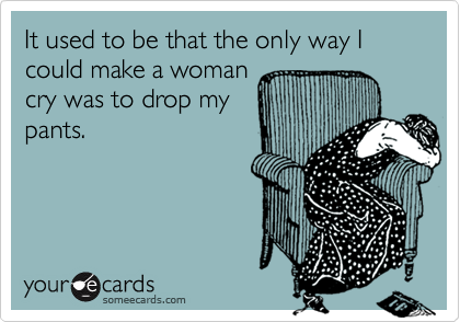 It used to be that the only way I could make a womancry was to drop mypants.