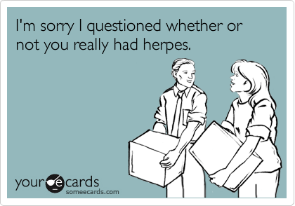 I'm sorry I questioned whether or not you really had herpes. 