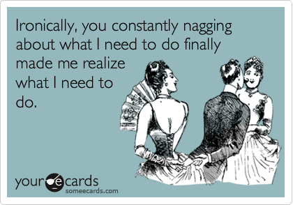 Ironically, you constantly nagging about what I need to do finally made me realize
what I need to
do.