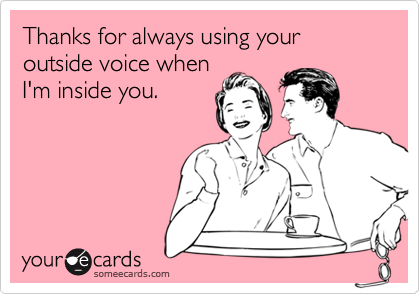 Thanks for always using your outside voice when
I'm inside you.