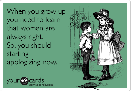 When you grow up
you need to learn 
that women are 
always right.
So, you should 
starting
apologizing now.