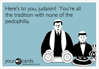 Here's to you, judaism!  You're all the tradition with none of the pedophilia.