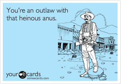 You're an outlaw with
that heinous anus.