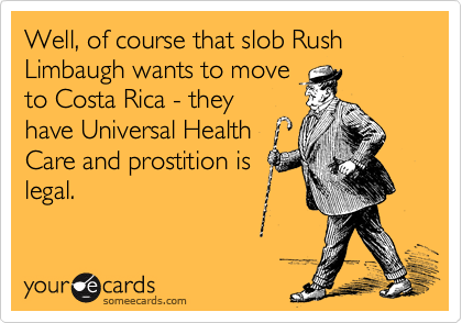 Well, of course that slob Rush Limbaugh wants to move
to Costa Rica - they
have Universal Health
Care and prostition is
legal.