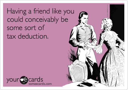 Having a friend like you 
could conceivably be 
some sort of
tax deduction.