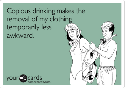 Copious drinking makes the removal of my clothing temporarily lessawkward.