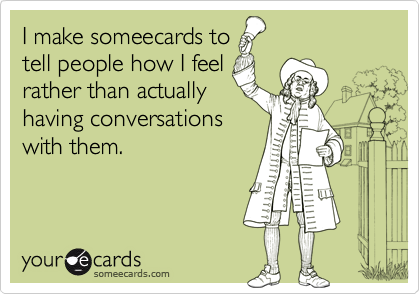 I make someecards to
tell people how I feel
rather than actually
having conversations
with them.