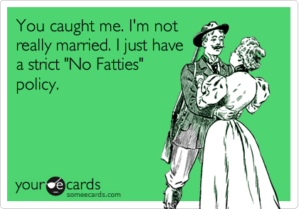 You caught me. I'm not
really married. I just have
a strict "No Fatties"
policy.