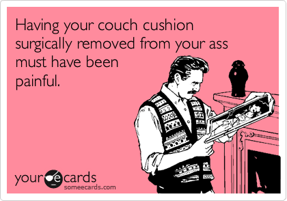 Having your couch cushion surgically removed from your ass must have beenpainful.
