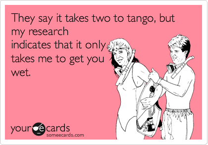 They say it takes two to tango, but my research
indicates that it only
takes me to get you
wet.