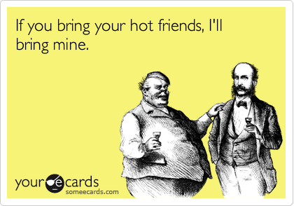 If you bring your hot friends, I'll bring mine.