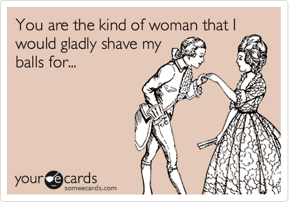 You are the kind of woman that I
would gladly shave my
balls for...
