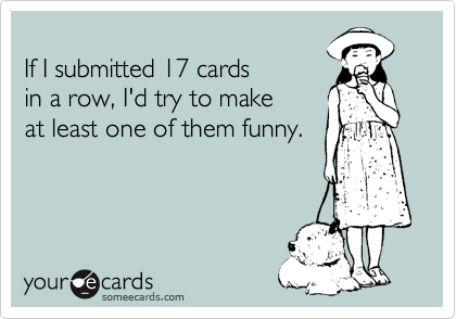
If I submitted 17 cards
in a row, I'd try to make
at least one of them funny.