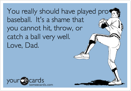 You really should have played probaseball.  It's a shame thatyou cannot hit, throw, orcatch a ball very well.Love, Dad.