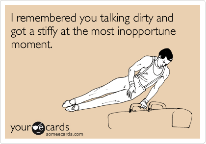 I remembered you talking dirty and got a stiffy at the most inopportune moment.
