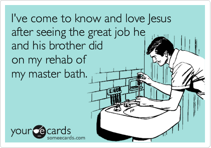 I've come to know and love Jesus after seeing the great job he
and his brother did
on my rehab of
my master bath.