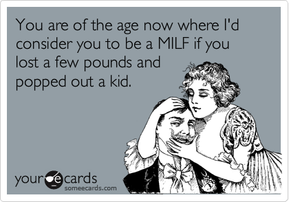 You are of the age now where I'd consider you to be a MILF if you lost a few pounds and popped out a kid.
