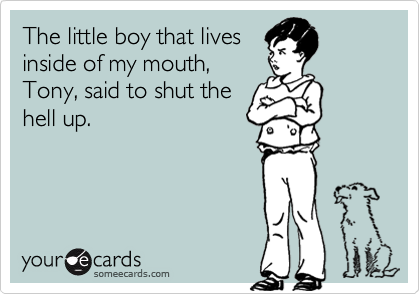 The little boy that lives
inside of my mouth,
Tony, said to shut the
hell up.