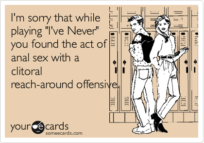I'm sorry that while
playing "I've Never"
you found the act of
anal sex with a
clitoral
reach-around offensive. 