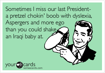 Sometimes I miss our last President- a pretzel chokin' boob with dyslexia, Aspergers and more ego 
than you could shake 
an Iraqi baby at.