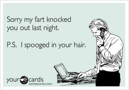 
Sorry my fart knocked 
you out last night.

P.S.  I spooged in your hair.